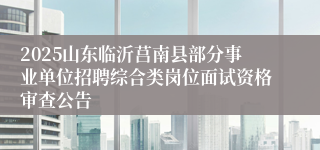 2025山东临沂莒南县部分事业单位招聘综合类岗位面试资格审查公告