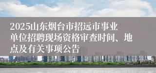 2025山东烟台市招远市事业单位招聘现场资格审查时间、地点及有关事项公告
