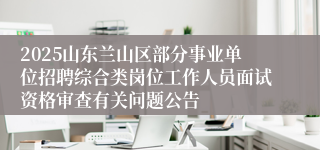 2025山东兰山区部分事业单位招聘综合类岗位工作人员面试资格审查有关问题公告