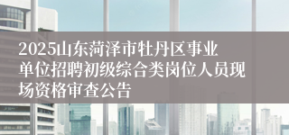 2025山东菏泽市牡丹区事业单位招聘初级综合类岗位人员现场资格审查公告