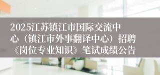 2025江苏镇江市国际交流中心（镇江市外事翻译中心）招聘《岗位专业知识》笔试成绩公告