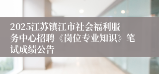 2025江苏镇江市社会福利服务中心招聘《岗位专业知识》笔试成绩公告