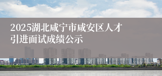 2025湖北咸宁市咸安区人才引进面试成绩公示