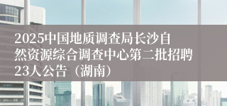 2025中国地质调查局长沙自然资源综合调查中心第二批招聘23人公告（湖南）