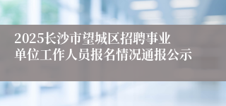 2025长沙市望城区招聘事业单位工作人员报名情况通报公示