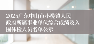 2025广东中山市小榄镇人民政府所属事业单位综合成绩及入围体检人员名单公示