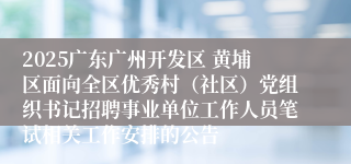 2025广东广州开发区 黄埔区面向全区优秀村（社区）党组织书记招聘事业单位工作人员笔试相关工作安排的公告