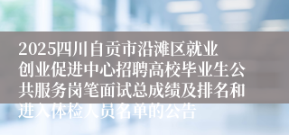 2025四川自贡市沿滩区就业创业促进中心招聘高校毕业生公共服务岗笔面试总成绩及排名和进入体检人员名单的公告