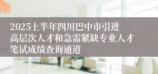 2025上半年四川巴中市引进高层次人才和急需紧缺专业人才笔试成绩查询通道