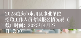 2025重庆市永川区事业单位招聘工作人员考试报名情况表（截止时间：2025年4月27日17:00）