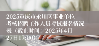 2025重庆市永川区事业单位考核招聘工作人员考试报名情况表（截止时间：2025年4月27日17:00）