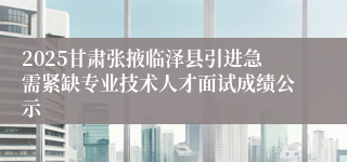 2025甘肃张掖临泽县引进急需紧缺专业技术人才面试成绩公示