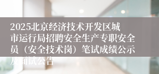 2025北京经济技术开发区城市运行局招聘安全生产专职安全员（安全技术岗）笔试成绩公示及面试公告