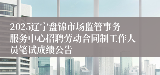 2025辽宁盘锦市场监管事务服务中心招聘劳动合同制工作人员笔试成绩公告