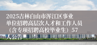 2025吉林白山市浑江区事业单位招聘高层次人才和工作人员（含专项招聘高校毕业生）57人公告