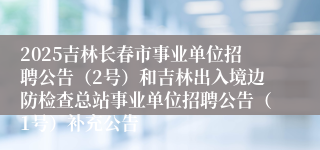 2025吉林长春市事业单位招聘公告（2号）和吉林出入境边防检查总站事业单位招聘公告（1号）补充公告
