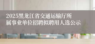 2025黑龙江省交通运输厅所属事业单位招聘拟聘用人选公示