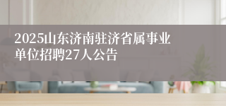 2025山东济南驻济省属事业单位招聘27人公告