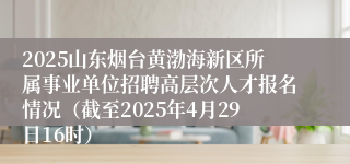 2025山东烟台黄渤海新区所属事业单位招聘高层次人才报名情况（截至2025年4月29日16时）
