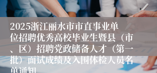 2025浙江丽水市市直事业单位招聘优秀高校毕业生暨县（市、区）招聘党政储备人才（第一批）面试成绩及入围体检人员名单通知