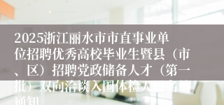 2025浙江丽水市市直事业单位招聘优秀高校毕业生暨县（市、区）招聘党政储备人才（第一批）双向洽谈入围体检人员名单通知