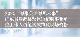 2025“粤聚英才粤见未来”广东省翁源县殡仪馆招聘事业单位工作人员笔试成绩及现场资格复审公告