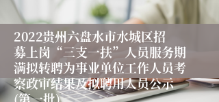 2022贵州六盘水市水城区招募上岗“三支一扶”人员服务期满拟转聘为事业单位工作人员考察政审结果及拟聘用人员公示 (第一批)