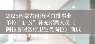 2025内蒙古自治区首批事业单位“1+N”补充招聘人员（阿拉善盟医疗卫生类岗位）面试、体检、考察公告