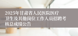 2025年甘肃省人民医院医疗卫生及其他岗位工作人员招聘考核总成绩公告