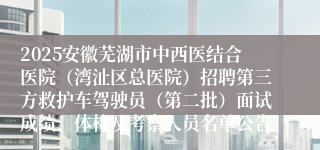 2025安徽芜湖市中西医结合医院（湾沚区总医院）招聘第三方救护车驾驶员（第二批）面试成绩、体检及考察人员名单公告