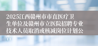 2025江西赣州市市直医疗卫生单位及赣州市立医院招聘专业技术人员取消或核减岗位计划公告