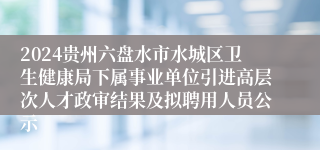 2024贵州六盘水市水城区卫生健康局下属事业单位引进高层次人才政审结果及拟聘用人员公示