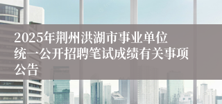 2025年荆州洪湖市事业单位统一公开招聘笔试成绩有关事项公告