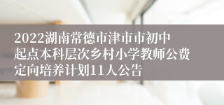 2022湖南常德市津市市初中起点本科层次乡村小学教师公费定向培养计划11人公告