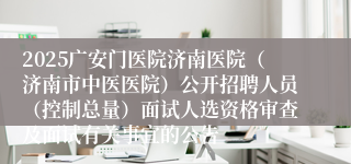 2025广安门医院济南医院（济南市中医医院）公开招聘人员（控制总量）面试人选资格审查及面试有关事宜的公告