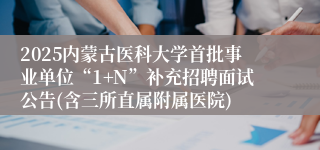 2025内蒙古医科大学首批事业单位“1+N”补充招聘面试公告(含三所直属附属医院)
