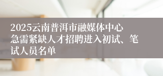 2025云南普洱市融媒体中心急需紧缺人才招聘进入初试、笔试人员名单