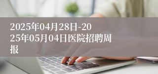 2025年04月28日-2025年05月04日医院招聘周报