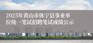 2025年黄山市休宁县事业单位统一笔试招聘笔试成绩公示