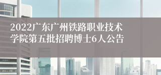 2022广东广州铁路职业技术学院第五批招聘博士6人公告