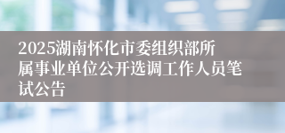 2025湖南怀化市委组织部所属事业单位公开选调工作人员笔试公告