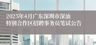 2025年4月广东深圳市深汕特别合作区招聘事务员笔试公告