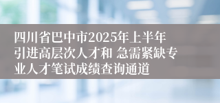 四川省巴中市2025年上半年引进高层次人才和 急需紧缺专业人才笔试成绩查询通道