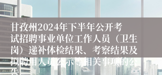 甘孜州2024年下半年公开考试招聘事业单位工作人员（卫生岗）递补体检结果、考察结果及拟聘用人员公示等相关事项的公告
