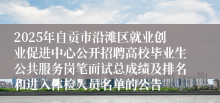 2025年自贡市沿滩区就业创业促进中心公开招聘高校毕业生公共服务岗笔面试总成绩及排名和进入体检人员名单的公告