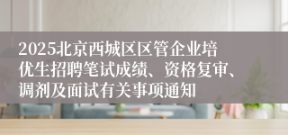 2025北京西城区区管企业培优生招聘笔试成绩、资格复审、调剂及面试有关事项通知