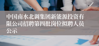 中国南水北调集团新能源投资有限公司招聘第四批岗位拟聘人员公示
