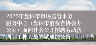 2025年盘锦市市场监管事务服务中心（盘锦市消费者协会办公室）面向社会公开招聘劳动合同制工作人员笔试成绩公告
