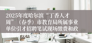 2025年度哈尔滨“丁香人才周”（春季）市教育局所属事业单位引才招聘笔试现场缴费和政策加分现场审核的通知