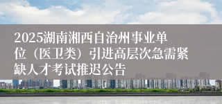 2025湖南湘西自治州事业单位（医卫类）引进高层次急需紧缺人才考试推迟公告